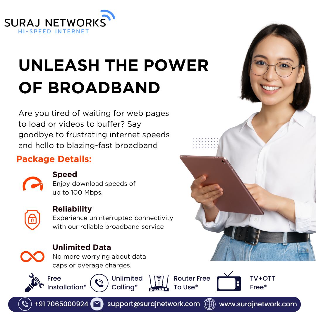 ⚡ UNLEASH THE POWER OF BROADBAND ⚡
Tired of waiting for web pages to load or videos to buffer?
Say goodbye to frustrating speeds and hello to blazing-fast broadband with Suraj Networks!

📦 Package Details:

🚀 Speed
Enjoy download speeds of up to 100 Mbps for seamless streaming, gaming, and browsing.

🔗 Reliability
Stay connected 24/7 with our dependable and stable broadband service.

♾️ Unlimited Data
No limits, no overage charges – use as much as you need, worry-free.

⸻

🎉 Plans start @ ₹333/month*
🔧 Free Installation
📶 Router Free to Use
📺 300+ Live Channels + OTT Access
📞 Unlimited Calling
*T&C Apply

⸻

📍 Contact Us:
🏢 E-40, Sector-23, Sanjay Nagar, Ghaziabad, UP – 201002
📞 +91 7065000924
📧 support@surajnetwork.com
🌐 www.surajnetwork.com

⸻

Experience the internet the way it was meant to be — fast, reliable, and unlimited. Only with Suraj Networks.
#SurajNetworks #BroadbandPower #HighSpeedInternet #UnlimitedInternet #FiberBroadband #NoMoreBuffering #OTTIncluded #LiveTV #RouterFree #FreeInstallation #StayConnected

⸻

Let me know if you want this converted into a visual ad or story caption!