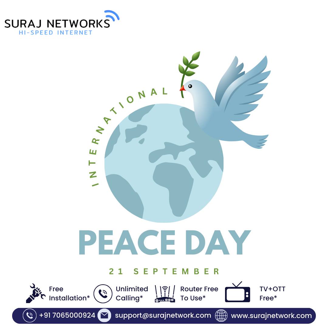 🕊️ 21ST SEPTEMBER – INTERNATIONAL PEACE DAY 🕊️
“Peace is the path to a brighter future,
where harmony unites humanity.” ✨

On this International Peace Day, let’s spread love, kindness, and unity for a better world. 🌍💙

Suraj Networks wishes everyone peace, harmony & happiness. 🙏

✅ Free Installation*
✅ Router Free to Use*
✅ OTT + Live TV*
✅ Unlimited Calling*

📍 Contact Us:
🏢 E-40, Sector-23, Sanjay Nagar, Ghaziabad, UP – 201002
📞 +91 7065000924 | +91 9868220872
📧 support@surajnetwork.com
🌐 www.surajnetwork.com

#InternationalPeaceDay #PeaceDay #SurajNetworks #StayConnected #UnlimitedInternet #OTTIncluded #RouterFree #FreeInstallation